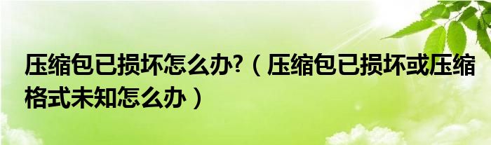 压缩包已损坏怎么办?（压缩包已损坏或压缩格式未知怎么办）