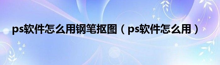 ps软件怎么用钢笔抠图（ps软件怎么用）