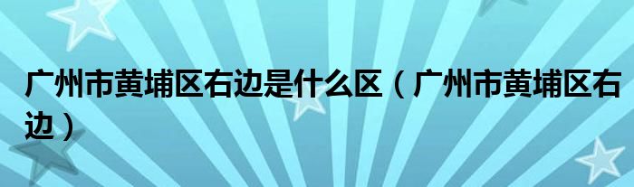 广州市黄埔区右边是什么区（广州市黄埔区右边）