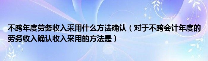 不跨年度劳务收入采用什么方法确认（对于不跨会计年度的劳务收入确认收入采用的方法是）