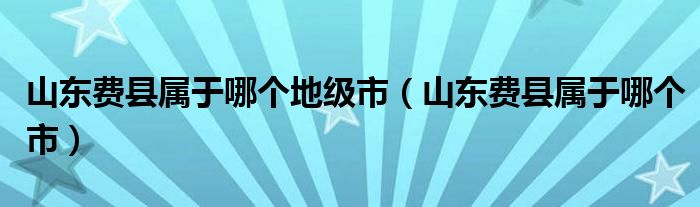 山东费县属于哪个地级市（山东费县属于哪个市）