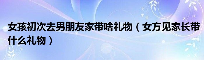 女孩初次去男朋友家带啥礼物（女方见家长带什么礼物）