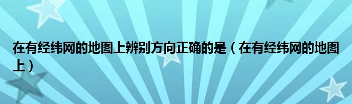 在有经纬网的地图上辨别方向正确的是（在有经纬网的地图上）