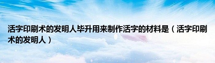 活字印刷术的发明人毕升用来制作活字的材料是（活字印刷术的发明人）