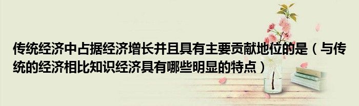 传统经济中占据经济增长并且具有主要贡献地位的是（与传统的经济相比知识经济具有哪些明显的特点）