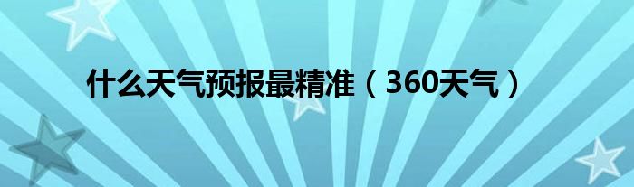 什么天气预报最精准（360天气）