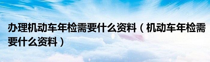 办理机动车年检需要什么资料（机动车年检需要什么资料）