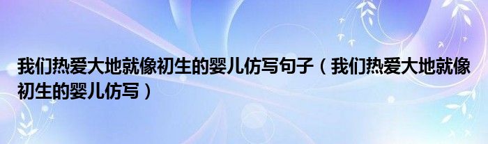 我们热爱大地就像初生的婴儿仿写句子（我们热爱大地就像初生的婴儿仿写）