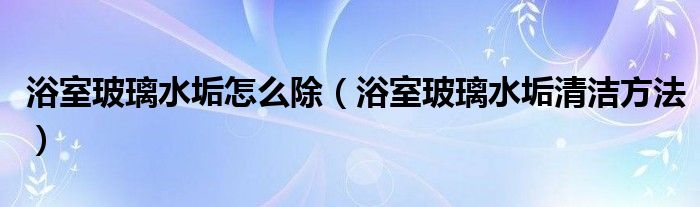 浴室玻璃水垢怎么除（浴室玻璃水垢清洁方法）