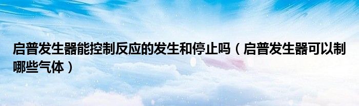 启普发生器能控制反应的发生和停止吗（启普发生器可以制哪些气体）