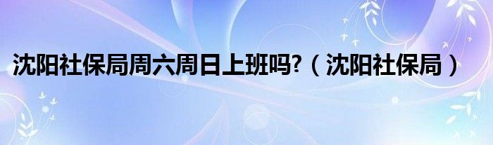 沈阳社保局周六周日上班吗?（沈阳社保局）