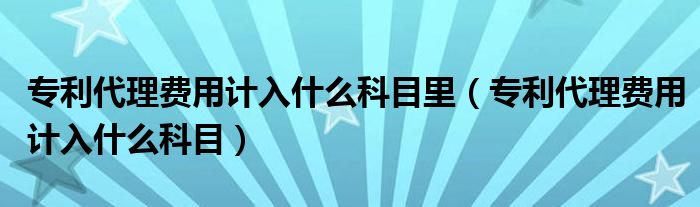 专利代理费用计入什么科目里（专利代理费用计入什么科目）