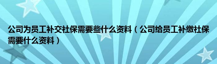 公司为员工补交社保需要些什么资料（公司给员工补缴社保需要什么资料）