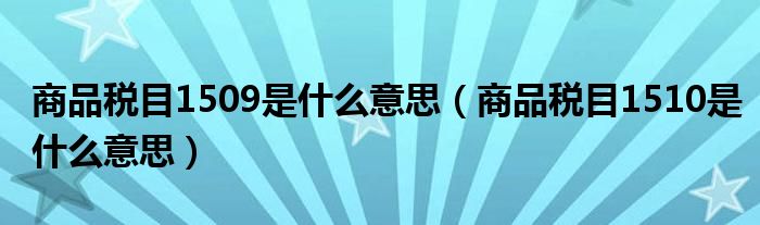 商品税目1509是什么意思（商品税目1510是什么意思）