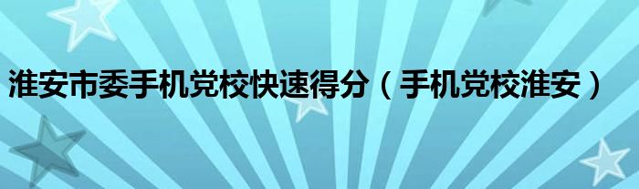 淮安市委手机党校快速得分（手机党校淮安）