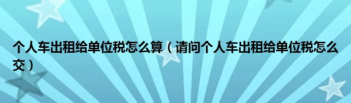 个人车出租给单位税怎么算（请问个人车出租给单位税怎么交）