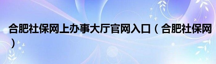 合肥社保网上办事大厅官网入口（合肥社保网）