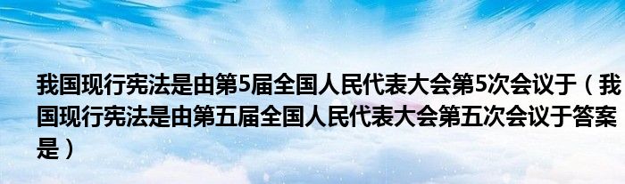 我国现行宪法是由第5届全国人民代表大会第5次会议于（我国现行宪法是由第五届全国人民代表大会第五次会议于答案是）