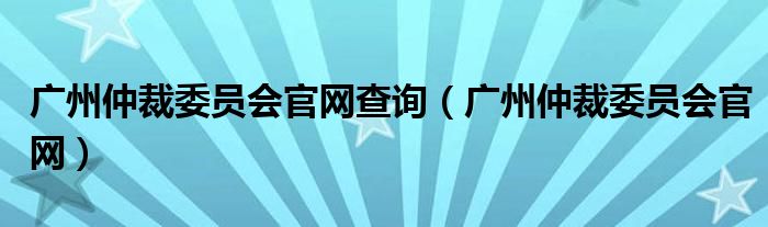 广州仲裁委员会官网查询（广州仲裁委员会官网）