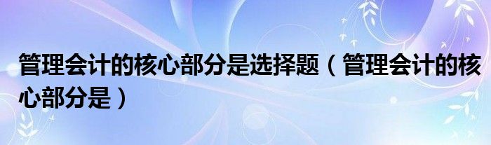 管理会计的核心部分是选择题（管理会计的核心部分是）