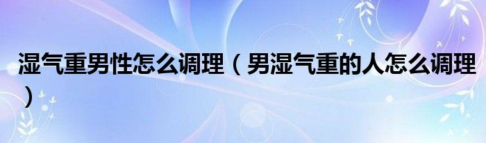 湿气重男性怎么调理（男湿气重的人怎么调理）