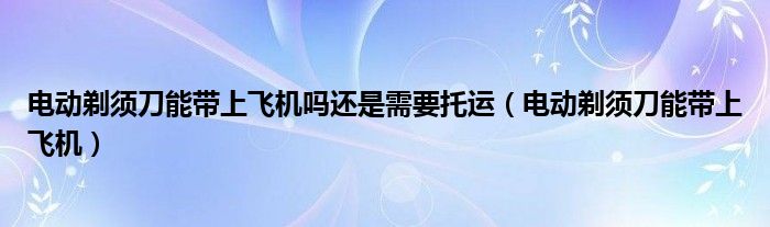 电动剃须刀能带上飞机吗还是需要托运（电动剃须刀能带上飞机）