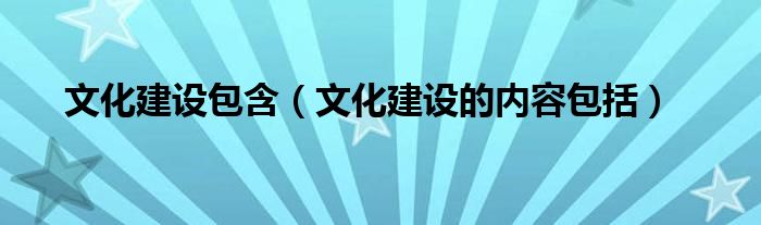 文化建设包含（文化建设的内容包括）