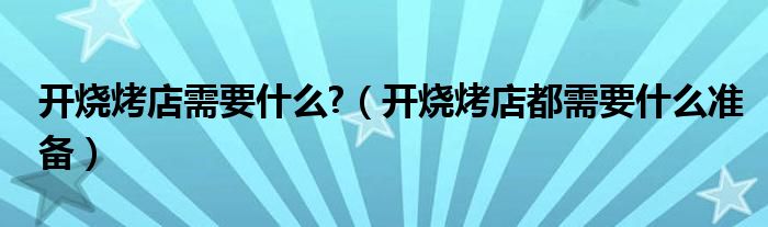 开烧烤店需要什么?（开烧烤店都需要什么准备）