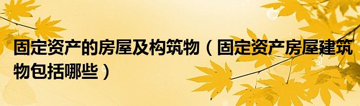 固定资产的房屋及构筑物（固定资产房屋建筑物包括哪些）