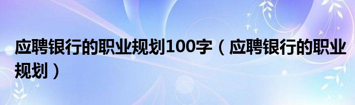 应聘银行的职业规划100字（应聘银行的职业规划）