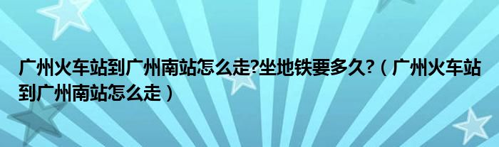 广州火车站到广州南站怎么走?坐地铁要多久?（广州火车站到广州南站怎么走）