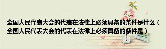 全国人民代表大会的代表在法律上必须具备的条件是什么（全国人民代表大会的代表在法律上必须具备的条件是）