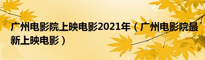 广州电影院上映电影2021年（广州电影院最新上映电影）