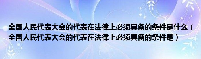 全国人民代表大会的代表在法律上必须具备的条件是什么（全国人民代表大会的代表在法律上必须具备的条件是）