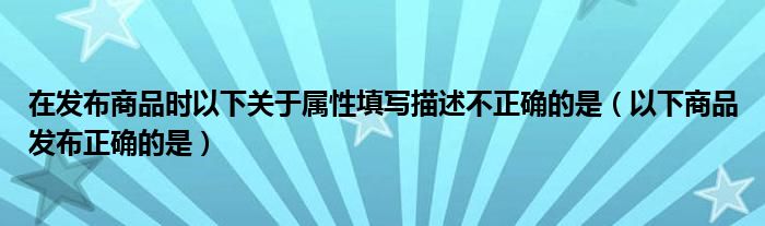 在发布商品时以下关于属性填写描述不正确的是（以下商品发布正确的是）