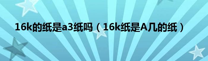 16k的纸是a3纸吗（16k纸是A几的纸）