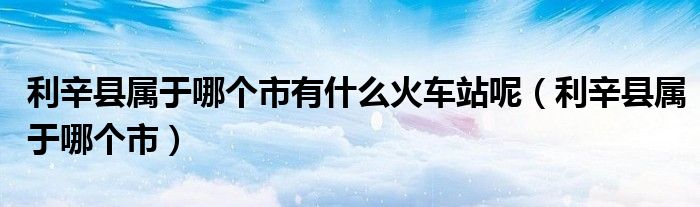 利辛县属于哪个市有什么火车站呢（利辛县属于哪个市）