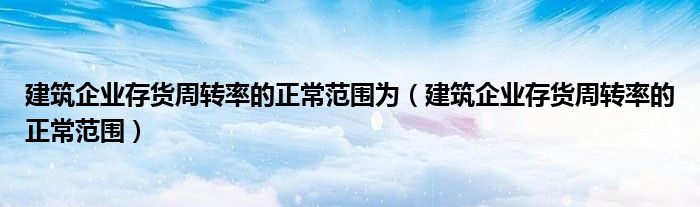 建筑企业存货周转率的正常范围为（建筑企业存货周转率的正常范围）