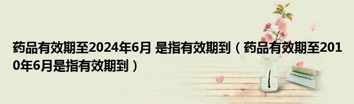 药品有效期至2024年6月 是指有效期到（药品有效期至2010年6月是指有效期到）