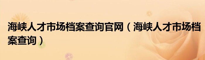 海峡人才市场档案查询官网（海峡人才市场档案查询）