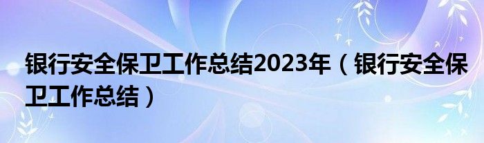 银行安全保卫工作总结2023年（银行安全保卫工作总结）