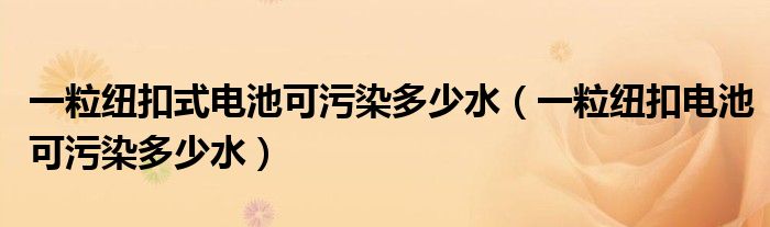 一粒纽扣式电池可污染多少水（一粒纽扣电池可污染多少水）