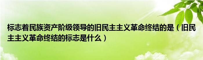 标志着民族资产阶级领导的旧民主主义革命终结的是（旧民主主义革命终结的标志是什么）