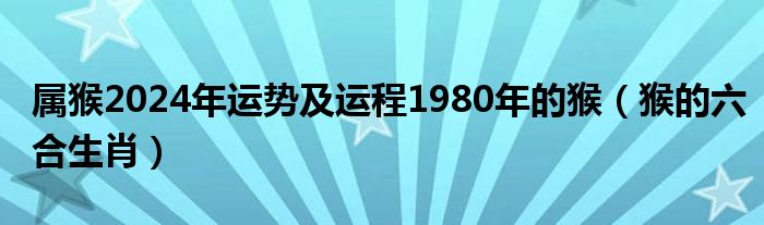 属猴2024年运势及运程1980年的猴（猴的六合生肖）