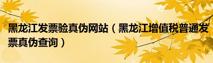 黑龙江发票验真伪网站（黑龙江增值税普通发票真伪查询）