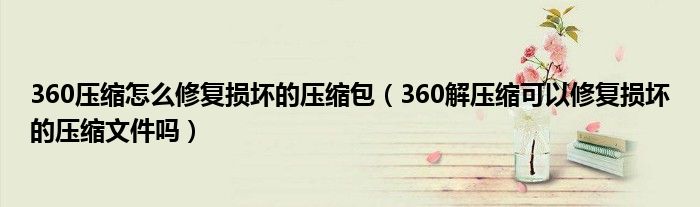 360压缩怎么修复损坏的压缩包（360解压缩可以修复损坏的压缩文件吗）