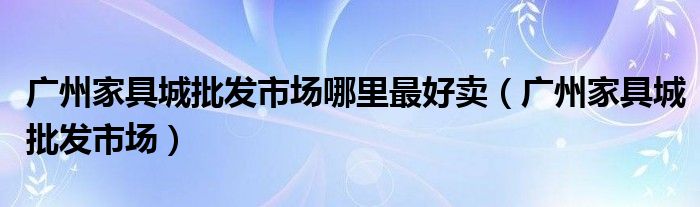 广州家具城批发市场哪里最好卖（广州家具城批发市场）