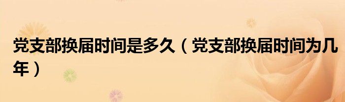 党支部换届时间是多久（党支部换届时间为几年）