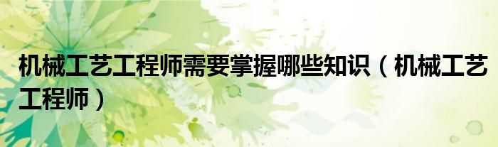 机械工艺工程师需要掌握哪些知识（机械工艺工程师）