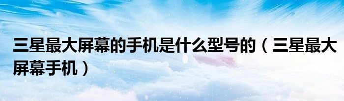 三星最大屏幕的手机是什么型号的（三星最大屏幕手机）